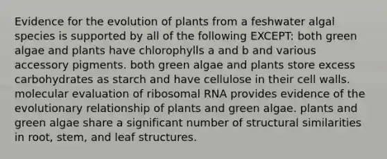 Evidence for the evolution of plants from a feshwater algal species is supported by all of the following EXCEPT: both green algae and plants have chlorophylls a and b and various accessory pigments. both green algae and plants store excess carbohydrates as starch and have cellulose in their cell walls. molecular evaluation of ribosomal RNA provides evidence of the evolutionary relationship of plants and green algae. plants and green algae share a significant number of structural similarities in root, stem, and leaf structures.