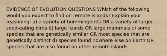 EVIDENCE OF EVOLUTION QUESTIONS Which of the following would you expect to find on remote islands? Explain your reasoning: a) a variety of hummingbirds OR a variety of larger seed-eating birds b) large lizards OR large mammals c) some species that are genetically similar OR most species that are genetically distinct d) species found nowhere else on Earth OR species that are also found on other remote islands