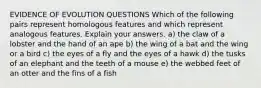 EVIDENCE OF EVOLUTION QUESTIONS Which of the following pairs represent homologous features and which represent analogous features. Explain your answers. a) the claw of a lobster and the hand of an ape b) the wing of a bat and the wing or a bird c) the eyes of a fly and the eyes of a hawk d) the tusks of an elephant and the teeth of a mouse e) the webbed feet of an otter and the fins of a fish