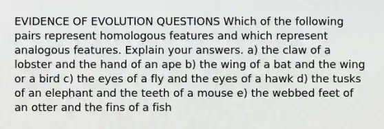 EVIDENCE OF EVOLUTION QUESTIONS Which of the following pairs represent homologous features and which represent analogous features. Explain your answers. a) the claw of a lobster and the hand of an ape b) the wing of a bat and the wing or a bird c) the eyes of a fly and the eyes of a hawk d) the tusks of an elephant and the teeth of a mouse e) the webbed feet of an otter and the fins of a fish