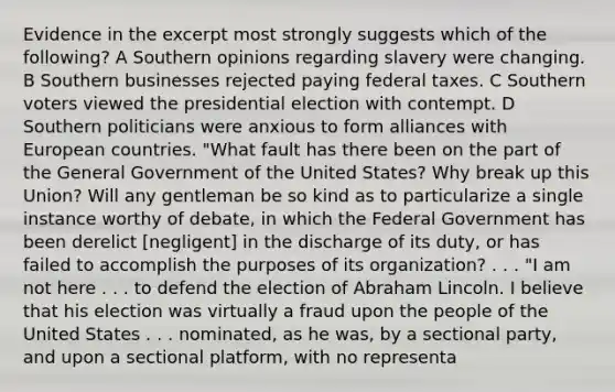 Evidence in the excerpt most strongly suggests which of the following? A Southern opinions regarding slavery were changing. B Southern businesses rejected paying federal taxes. C Southern voters viewed the presidential election with contempt. D Southern politicians were anxious to form alliances with European countries. "What fault has there been on the part of the General Government of the United States? Why break up this Union? Will any gentleman be so kind as to particularize a single instance worthy of debate, in which the Federal Government has been derelict [negligent] in the discharge of its duty, or has failed to accomplish the purposes of its organization? . . . "I am not here . . . to defend the election of Abraham Lincoln. I believe that his election was virtually a fraud upon the people of the United States . . . nominated, as he was, by a sectional party, and upon a sectional platform, with no representa