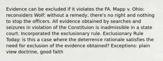 Evidence can be excluded if it violates the FA. Mapp v. Ohio: reconsiders Wolf: without a remedy, there's no right and nothing to stop the officers. All evidence obtained by searches and seizures in violation of the Constituion is inadmissible in a state court. Incorporated the exclusionary rule. Exclusionary Rule Today: is this a case where the deterrence rationale satisfies the need for exclusion of the evidence obtained? Exceptions: plain view doctrine, good faith