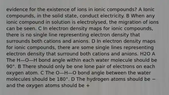 evidence for the existence of ions in ionic compounds? A Ionic compounds, in the solid state, conduct electricity. B When any ionic compound in solution is electrolysed, the migration of ions can be seen. C In electron density maps for ionic compounds, there is no single line representing electron density that surrounds both cations and anions. D In electron density maps for ionic compounds, there are some single lines representing electron density that surround both cations and anions. H2O A The H—O—H bond angle within each water molecule should be 90°. B There should only be one lone pair of electrons on each oxygen atom. C The O—H—O bond angle between the water molecules should be 180°. D The hydrogen atoms should be − and the oxygen atoms should be +