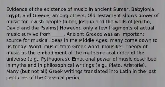 Evidence of the existence of music in ancient Sumer, Babylonia, Egypt, and Greece, among others, Old Testament shows power of music for Jewish people (Iubel, Joshua and the walls of Jericho, David and the Psalms),However, only a few fragments of actual music survive from _____. Ancient Greece was an important source for musical ideas in the Middle Ages, many come down to us today: Word 'music' from Greek word 'mousike', Theory of music as the embodiment of the mathematical order of the universe (e.g., Pythagoras), Emotional power of music described in myths and in philosophical writings (e.g., Plato, Aristotle), Many (but not all) Greek writings translated into Latin in the last centuries of the Classical period