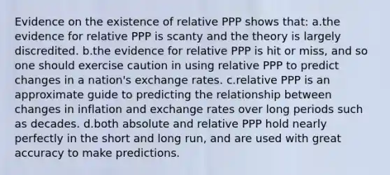 Evidence on the existence of relative PPP shows that: a.the evidence for relative PPP is scanty and the theory is largely discredited. b.the evidence for relative PPP is hit or miss, and so one should exercise caution in using relative PPP to predict changes in a nation's exchange rates. c.relative PPP is an approximate guide to predicting the relationship between changes in inflation and exchange rates over long periods such as decades. d.both absolute and relative PPP hold nearly perfectly in the short and long run, and are used with great accuracy to make predictions.