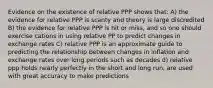 Evidence on the existence of relative PPP shows that: A) the evidence for relative PPP is scanty and theory is large discredited B) the evidence for relative PPP is hit or miss, and so one should exercise cations in using relative PP to predict changes in exchange rates C) relative PPP is an approximate guide to predicting the relationship between changes in inflation and exchange rates over long periods such as decades d) relative ppp holds nearly perfectly in the short and long run, are used with great accuracy to make predictions