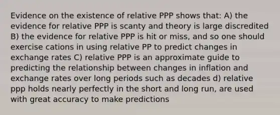 Evidence on the existence of relative PPP shows that: A) the evidence for relative PPP is scanty and theory is large discredited B) the evidence for relative PPP is hit or miss, and so one should exercise cations in using relative PP to predict changes in exchange rates C) relative PPP is an approximate guide to predicting the relationship between changes in inflation and exchange rates over long periods such as decades d) relative ppp holds nearly perfectly in the short and long run, are used with great accuracy to make predictions