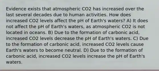 Evidence exists that atmospheric CO2 has increased over the last several decades due to human activities. How does increased CO2 levels affect the pH of Earth's waters? A) It does not affect the pH of Earth's waters, as atmospheric CO2 is not located in oceans. B) Due to the formation of carbonic acid, increased CO2 levels decrease the pH of Earth's waters. C) Due to the formation of carbonic acid, increased CO2 levels cause Earth's waters to become neutral. D) Due to the formation of carbonic acid, increased CO2 levels increase the pH of Earth's waters.