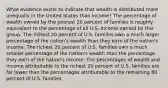 What evidence exists to indicate that wealth is distributed more unequally in the United States than income? The percentage of wealth owned by the poorest 20 percent of families is roughly equivalent to the percentage of all U.S. income earned by this group. The richest 20 percent of U.S. families own a much larger percentage of the nation's wealth than they earn of the nation's income. The richest 20 percent of U.S. families own a much smaller percentage of the nation's wealth than the percentage they earn of the nation's income. The percentages of wealth and income attributable to the richest 20 percent of U.S. families are far lower than the percentages attributable to the remaining 80 percent of U.S. families.