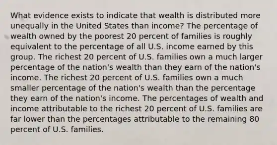 What evidence exists to indicate that wealth is distributed more unequally in the United States than income? The percentage of wealth owned by the poorest 20 percent of families is roughly equivalent to the percentage of all U.S. income earned by this group. The richest 20 percent of U.S. families own a much larger percentage of the nation's wealth than they earn of the nation's income. The richest 20 percent of U.S. families own a much smaller percentage of the nation's wealth than the percentage they earn of the nation's income. The percentages of wealth and income attributable to the richest 20 percent of U.S. families are far lower than the percentages attributable to the remaining 80 percent of U.S. families.