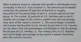 What evidence exists to indicate that wealth is distributed more unequally in the U.S. than income? A. The percentage of wealth owned by the poorest 20 percent of families is roughly equivalent to the percentage of all U.S. Income earned by this group. B. The richest 20 percent of U.S. Families own a much smaller percentage of the nation's wealth than the percentage they earn of the nation's income. C. The percentages of wealth and income attributable to the richest 20 percent of U.S. families are far lower than the percentages attributable to the remaining 80 percent of U.S. families. D. The richest 20% of U.S. Families own much larger percentage of the nation's wealth than they earn the nation's income.