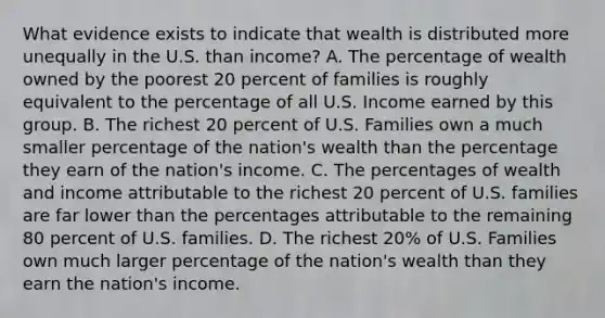 What evidence exists to indicate that wealth is distributed more unequally in the U.S. than income? A. The percentage of wealth owned by the poorest 20 percent of families is roughly equivalent to the percentage of all U.S. Income earned by this group. B. The richest 20 percent of U.S. Families own a much smaller percentage of the nation's wealth than the percentage they earn of the nation's income. C. The percentages of wealth and income attributable to the richest 20 percent of U.S. families are far lower than the percentages attributable to the remaining 80 percent of U.S. families. D. The richest 20% of U.S. Families own much larger percentage of the nation's wealth than they earn the nation's income.