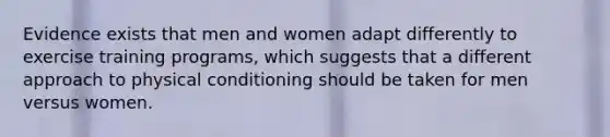 Evidence exists that men and women adapt differently to exercise training programs, which suggests that a different approach to physical conditioning should be taken for men versus women.