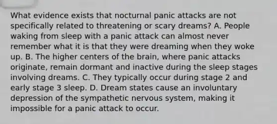 What evidence exists that nocturnal panic attacks are not specifically related to threatening or scary dreams? A. People waking from sleep with a panic attack can almost never remember what it is that they were dreaming when they woke up. B. The higher centers of the brain, where panic attacks originate, remain dormant and inactive during the sleep stages involving dreams. C. They typically occur during stage 2 and early stage 3 sleep. D. Dream states cause an involuntary depression of the sympathetic nervous system, making it impossible for a panic attack to occur.