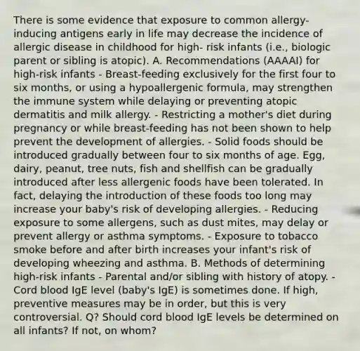 There is some evidence that exposure to common allergy-inducing antigens early in life may decrease the incidence of allergic disease in childhood for high- risk infants (i.e., biologic parent or sibling is atopic). A. Recommendations (AAAAI) for high-risk infants - Breast-feeding exclusively for the first four to six months, or using a hypoallergenic formula, may strengthen the immune system while delaying or preventing atopic dermatitis and milk allergy. - Restricting a mother's diet during pregnancy or while breast-feeding has not been shown to help prevent the development of allergies. - Solid foods should be introduced gradually between four to six months of age. Egg, dairy, peanut, tree nuts, fish and shellfish can be gradually introduced after less allergenic foods have been tolerated. In fact, delaying the introduction of these foods too long may increase your baby's risk of developing allergies. - Reducing exposure to some allergens, such as dust mites, may delay or prevent allergy or asthma symptoms. - Exposure to tobacco smoke before and after birth increases your infant's risk of developing wheezing and asthma. B. Methods of determining high-risk infants - Parental and/or sibling with history of atopy. - Cord blood IgE level (baby's IgE) is sometimes done. If high, preventive measures may be in order, but this is very controversial. Q? Should cord blood IgE levels be determined on all infants? If not, on whom?