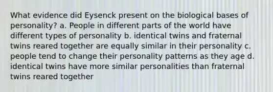 What evidence did Eysenck present on the biological bases of personality? a. People in different parts of the world have different types of personality b. identical twins and fraternal twins reared together are equally similar in their personality c. people tend to change their personality patterns as they age d. identical twins have more similar personalities than fraternal twins reared together