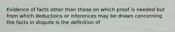 Evidence of facts other than those on which proof is needed but from which deductions or inferences may be drawn concerning the facts in dispute is the definition of