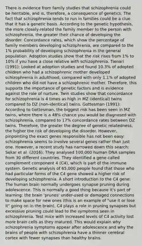 There is evidence from family studies that schizophrenia could be heritable, and is, therefore, a consequence of genetics. The fact that schizophrenia tends to run in families could be a clue that it has a genetic basis. According to the genetic hypothesis, the more closely-related the family member to the person with schizophrenia, the greater their chance of developing the disorder. Concordance rates, which show the percentage of family members developing schizophrenia, are compared to the 1% probability of developing schizophrenia in the general population. Adoption studies show that the risk rises from 1% to 10% if you have a close relative with schizophrenia. Tienari (1991): Looked at adoption studies and found 10.3% of adopted children who had a schizophrenic mother developed schizophrenia in adulthood, compared with only 1.1% of adopted children who did not have a schizophrenic mother. Therefore, this supports the importance of genetic factors and is evidence against the role of nurture. Twin studies show that concordance for schizophrenia is 4 times as high in MZ (identical) twins compared to DZ (non-identical) twins. Gottesman (1991): According to Gottesman, the biggest risk has been seen in MZ twins, where there is a 48% chance you would be diagnosed with schizophrenia, compared to 17% concordance rates between DZ twins. Therefore, the greater the degree of genetic relatedness, the higher the risk of developing the disorder. However, pinpointing the exact genes responsible has not been easy: schizophrenia seems to involve several genes rather than just one. However, a recent study has narrowed down this search: Sekar et al. (2016): They analysed 100,000 human DNA samples from 30 different countries. They identified a gene called complement component 4 (C4), which is part of the immune system. Genetic analysis of 65,000 people found that those who had particular forms of the C4 gene showed a higher risk of developing schizophrenia. A short introduction to the C4 gene: The human brain normally undergoes synapse pruning during adolescence. This is normally a good thing because it's part of learning: the brain 'prunes' under-used or damaged connections to make space for new ones (this is an example of "use it or lose it" going on in the brain). C4 plays a role in pruning synapses but excessive pruning could lead to the symptoms seen in schizophrenia. Test mice with increased levels of C4 activity lost more brain cells as they matured. This would explain why schizophrenia symptoms appear after adolescence and why the brains of people with schizophrenia have a thinner cerebral cortex with fewer synapses than healthy brains.