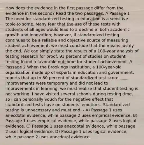 How does the evidence in the first passage differ from the evidence in the second? Read the two passages. // Passage 1 The need for standardized testing in education is a sensitive topic to some. Many fear that the use of these tests with students of all ages would lead to a decline in both academic growth and innovation; however, if standardized testing continues to be a reliable and objective source of measuring student achievement, we must conclude that the means justify the end. We can simply state the results of a 100-year analysis of testing research for proof: 93 percent of studies on student testing found a favorable outcome for student achievement. // Passage 2 When the Brookings Institution, a 100-year-old organization made up of experts in education and government, reports that up to 80 percent of standardized test score improvements were temporary and did not lead to improvements in learning, we must realize that student testing is not working. I have visited several schools during testing time, so I can personally vouch for the negative effect that standardized tests have on students' emotions. Standardized testing is unnecessary and must end. - A) Passage 1 uses anecdotal evidence, while passage 2 uses empirical evidence. B) Passage 1 uses empirical evidence, while passage 2 uses logical evidence. C) Passage 1 uses anecdotal evidence, while passage 2 uses logical evidence. D) Passage 1 uses logical evidence, while passage 2 uses anecdotal evidence.