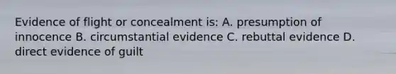 Evidence of flight or concealment is: A. presumption of innocence B. circumstantial evidence C. rebuttal evidence D. direct evidence of guilt