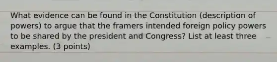 What evidence can be found in the Constitution (description of powers) to argue that the framers intended foreign policy powers to be shared by the president and Congress? List at least three examples. (3 points)