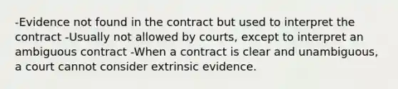 -Evidence not found in the contract but used to interpret the contract -Usually not allowed by courts, except to interpret an ambiguous contract -When a contract is clear and unambiguous, a court cannot consider extrinsic evidence.