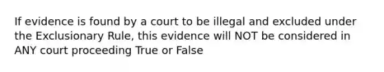 If evidence is found by a court to be illegal and excluded under the Exclusionary Rule, this evidence will NOT be considered in ANY court proceeding True or False