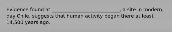 Evidence found at ____________________________, a site in modern-day Chile, suggests that human activity began there at least 14,500 years ago.