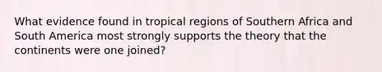 What evidence found in tropical regions of Southern Africa and South America most strongly supports the theory that the continents were one joined?