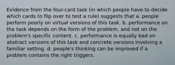 Evidence from the four-card task (in which people have to decide which cards to flip over to test a rule) suggests that a. people perform poorly on virtual versions of this task. b. performance on the task depends on the form of the problem, and not on the problem's specific content. c. performance is equally bad on abstract versions of this task and concrete versions involving a familiar setting. d. people's thinking can be improved if a problem contains the right triggers.