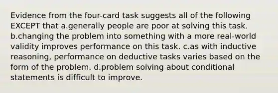 Evidence from the four-card task suggests all of the following EXCEPT that a.generally people are poor at solving this task. b.changing the problem into something with a more real-world validity improves performance on this task. c.as with inductive reasoning, performance on deductive tasks varies based on the form of the problem. d.problem solving about conditional statements is difficult to improve.