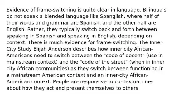 Evidence of frame-switching is quite clear in language. Bilinguals do not speak a blended language like Spanglish, where half of their words and grammar are Spanish, and the other half are English. Rather, they typically switch back and forth between speaking in Spanish and speaking in English, depending on context. There is much evidence for frame-switching. The Inner-City Study Elijah Anderson describes how inner city African-Americans need to switch between the "code of decent" (use in mainstream context) and the "code of the street" (when in inner city African communities) as they switch between functioning in a mainstream American context and an inner-city African-American context. People are responsive to contextual cues about how they act and present themselves to others