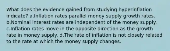 What does the evidence gained from studying hyperinflation indicate? a.Inflation rates parallel money supply growth rates. b.Nominal interest rates are independent of the money supply. c.Inflation rates move in the opposite direction as the growth rate in money supply. d.The rate of inflation is not closely related to the rate at which the money supply changes.