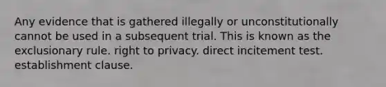 Any evidence that is gathered illegally or unconstitutionally cannot be used in a subsequent trial. This is known as the exclusionary rule. right to privacy. direct incitement test. establishment clause.