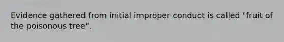 Evidence gathered from initial improper conduct is called "fruit of the poisonous tree".