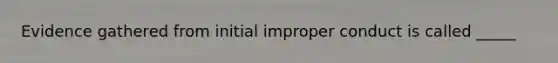 Evidence gathered from initial improper conduct is called _____