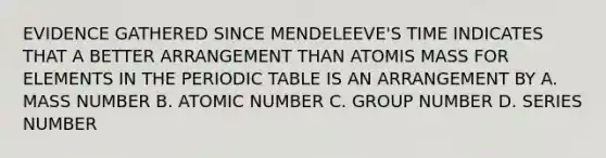 EVIDENCE GATHERED SINCE MENDELEEVE'S TIME INDICATES THAT A BETTER ARRANGEMENT THAN ATOMIS MASS FOR ELEMENTS IN THE PERIODIC TABLE IS AN ARRANGEMENT BY A. MASS NUMBER B. ATOMIC NUMBER C. GROUP NUMBER D. SERIES NUMBER