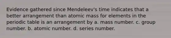 Evidence gathered since Mendeleev's time indicates that a better arrangement than atomic mass for elements in the periodic table is an arrangement by a. mass number. c. group number. b. atomic number. d. series number.