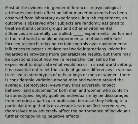 Most of the evidence in gender differences in psychological attributes and their effect on labor market outcomes has been observed from laboratory experiences. in a lab experiment, an outcome is observed after subjects are randomly assigned to treatment and control groups and other environmental influences are carefully controlled. _____ experiments- performed in the real world and blend experimental methods with field focused research, relaxing certain controls over environmental influences to better simulate real world interactions. might be regarded as providing more generalizable results, but there may be questions about how well a researcher can set up the experiment to duplicate what would occur in a real world setting. It is essential not to let the study of gender differences in various traits led to stereotypes of girls or boys or men or women. there is considerable variation among men and women around the average. stereotypical views may thus adversely impact behavior and outcomes for both men and women who conform to stereotypes. highly qualified individuals may be discouraged from entering a particular profession because they belong to a particular group that is on average less qualified. stereotypes, themselves may adversely affect the performance of individuals further compounding negative effects