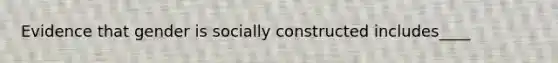 Evidence that gender is socially constructed includes____