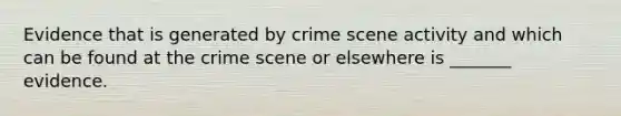 Evidence that is generated by crime scene activity and which can be found at the crime scene or elsewhere is _______ evidence.