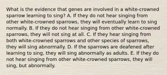 What is the evidence that genes are involved in a white-crowned sparrow learning to sing? A. If they do not hear singing from other white-crowned sparrows, they will eventually learn to sing normally. B. If they do not hear singing from other white-crowned sparrows, they will not sing at all. C. If they hear singing from both white-crowned sparrows and other species of sparrows, they will sing abnormally. D. If the sparrows are deafened after learning to sing, they will sing abnormally as adults. E. If they do not hear singing from other white-crowned sparrows, they will sing, but abnormally.