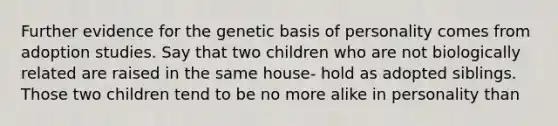 Further evidence for the genetic basis of personality comes from adoption studies. Say that two children who are not biologically related are raised in the same house- hold as adopted siblings. Those two children tend to be no more alike in personality than