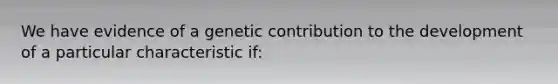 We have evidence of a genetic contribution to the development of a particular characteristic if: