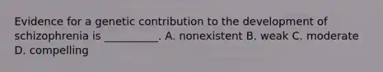 Evidence for a genetic contribution to the development of schizophrenia is __________. A. nonexistent B. weak C. moderate D. compelling