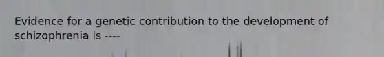 Evidence for a genetic contribution to the development of schizophrenia is ----