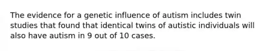 The evidence for a genetic influence of autism includes twin studies that found that identical twins of autistic individuals will also have autism in 9 out of 10 cases.