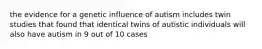 the evidence for a genetic influence of autism includes twin studies that found that identical twins of autistic individuals will also have autism in 9 out of 10 cases