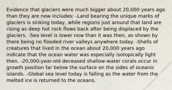 Evidence that glaciers were much bigger about 20,000 years ago than they are now includes: -Land bearing the unique marks of glaciers is sinking today, while regions just around that land are rising as deep hot rock flows back after being displaced by the glaciers. -Sea level is lower now than it was then, as shown by there being no flooded river valleys anywhere today. -Shells of creatures that lived in the ocean about 20,000 years ago indicate that the ocean water was especially isotopically light then. -20,000-year-old deceased shallow-water corals occur in growth position far below the surface on the sides of oceanic islands. -Global sea level today is falling as the water from the melted ice is returned to the oceans.