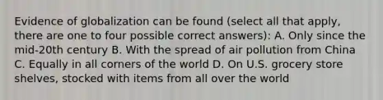 Evidence of globalization can be found (select all that apply, there are one to four possible correct answers): A. Only since the mid-20th century B. With the spread of <a href='https://www.questionai.com/knowledge/kha5VdL97b-air-pollution' class='anchor-knowledge'>air pollution</a> from China C. Equally in all corners of the world D. On U.S. grocery store shelves, stocked with items from all over the world